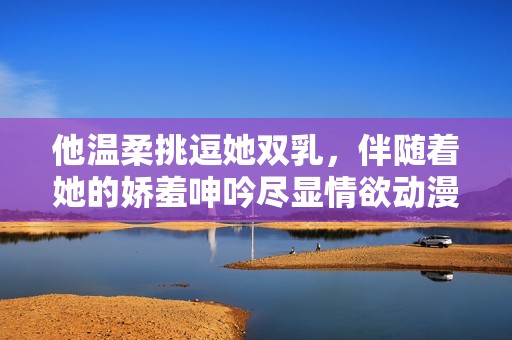 他温柔挑逗她双乳，伴随着她的娇羞呻吟尽显情欲动漫盛宴