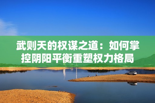 武则天的权谋之道：如何掌控阴阳平衡重塑权力格局