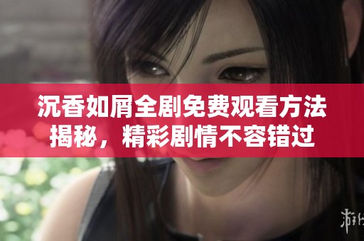 沉香如屑全剧免费观看方法揭秘，精彩剧情不容错过