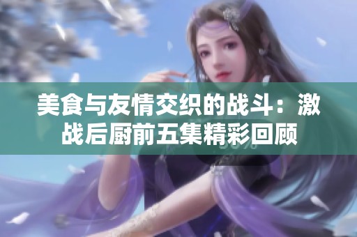 美食与友情交织的战斗：激战后厨前五集精彩回顾