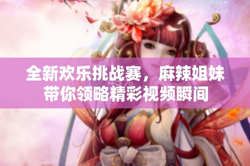 全新欢乐挑战赛，麻辣姐妹带你领略精彩视频瞬间