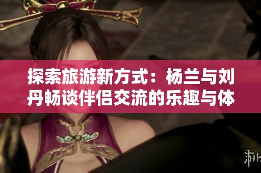 探索旅游新方式：杨兰与刘丹畅谈伴侣交流的乐趣与体验