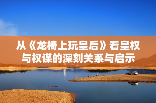 从《龙椅上玩皇后》看皇权与权谋的深刻关系与启示