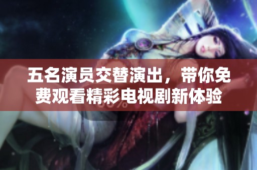 五名演员交替演出，带你免费观看精彩电视剧新体验