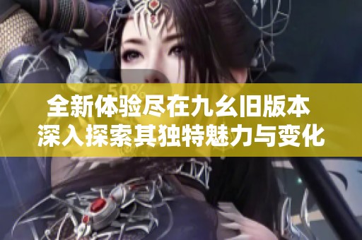 全新体验尽在九幺旧版本 深入探索其独特魅力与变化