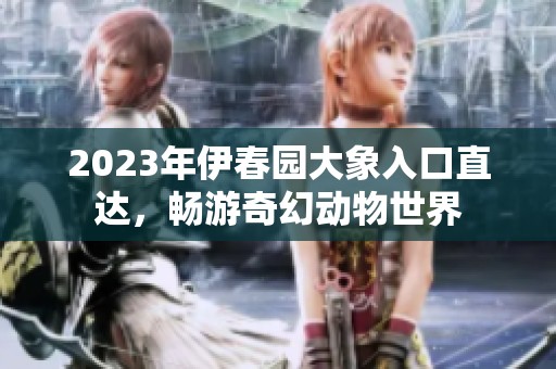 2023年伊春园大象入口直达，畅游奇幻动物世界