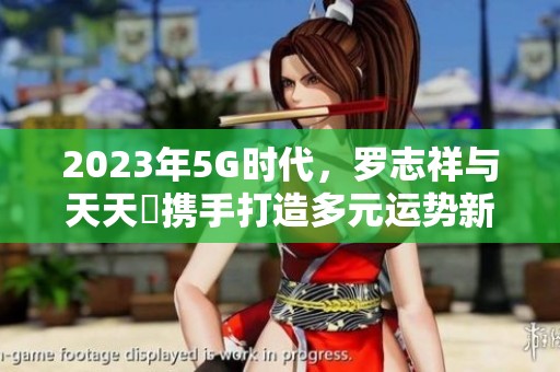 2023年5G时代，罗志祥与天天奭携手打造多元运势新传奇