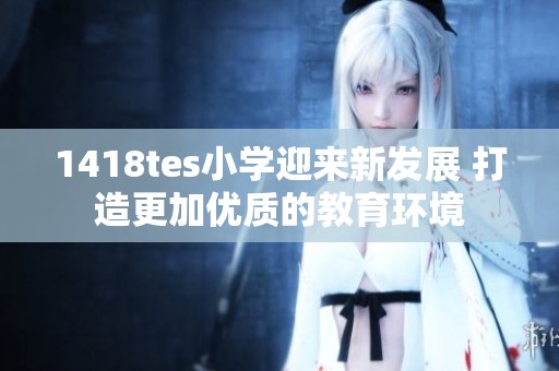 1418tes小学迎来新发展 打造更加优质的教育环境