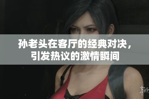 孙老头在客厅的经典对决，引发热议的激情瞬间