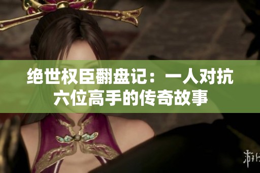 绝世权臣翻盘记：一人对抗六位高手的传奇故事