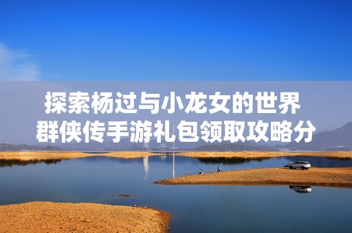 探索杨过与小龙女的世界 群侠传手游礼包领取攻略分享