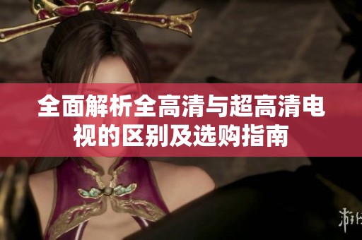 全面解析全高清与超高清电视的区别及选购指南