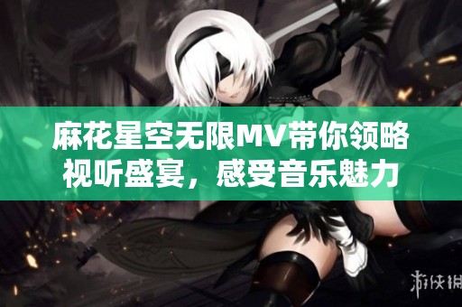 麻花星空无限MV带你领略视听盛宴，感受音乐魅力