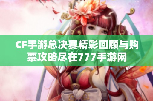 CF手游总决赛精彩回顾与购票攻略尽在777手游网