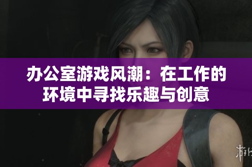 办公室游戏风潮：在工作的环境中寻找乐趣与创意