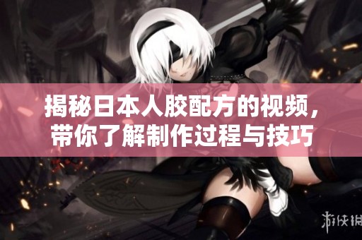 揭秘日本人胶配方的视频，带你了解制作过程与技巧