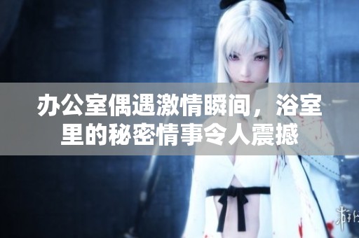 办公室偶遇激情瞬间，浴室里的秘密情事令人震撼