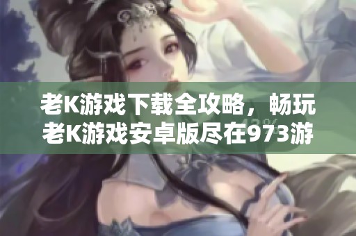 老K游戏下载全攻略，畅玩老K游戏安卓版尽在973游戏平台