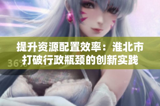 提升资源配置效率：淮北市打破行政瓶颈的创新实践