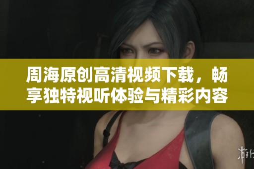 周海原创高清视频下载，畅享独特视听体验与精彩内容