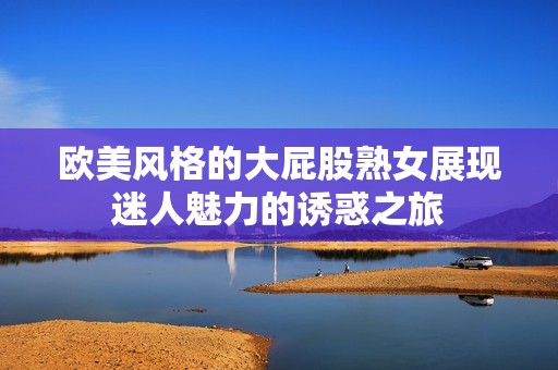 欧美风格的大屁股熟女展现迷人魅力的诱惑之旅
