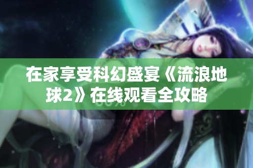 在家享受科幻盛宴《流浪地球2》在线观看全攻略