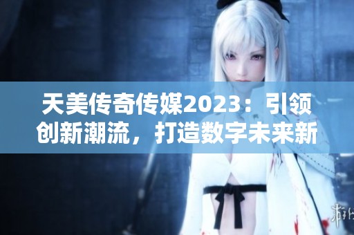 天美传奇传媒2023：引领创新潮流，打造数字未来新篇章