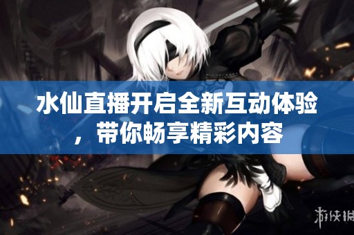 水仙直播开启全新互动体验，带你畅享精彩内容
