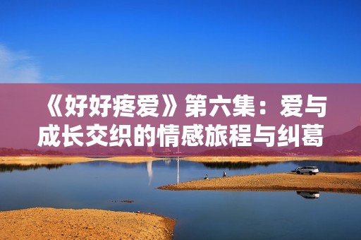 《好好疼爱》第六集：爱与成长交织的情感旅程与纠葛