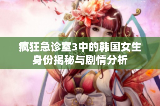 疯狂急诊室3中的韩国女生身份揭秘与剧情分析
