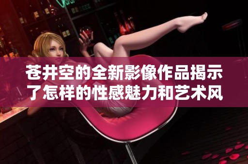 苍井空的全新影像作品揭示了怎样的性感魅力和艺术风格