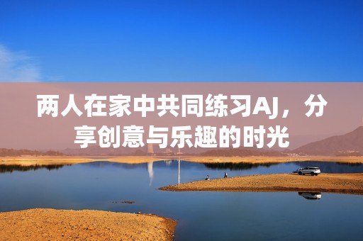 两人在家中共同练习AJ，分享创意与乐趣的时光