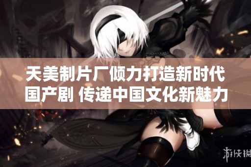 天美制片厂倾力打造新时代国产剧 传递中国文化新魅力