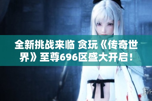 全新挑战来临 贪玩《传奇世界》至尊696区盛大开启！
