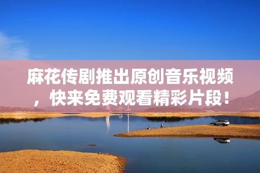 麻花传剧推出原创音乐视频，快来免费观看精彩片段！
