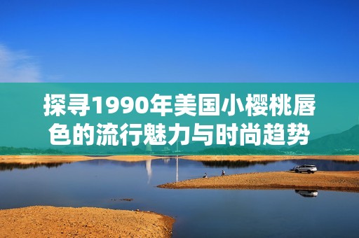 探寻1990年美国小樱桃唇色的流行魅力与时尚趋势