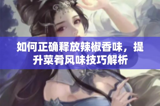 如何正确释放辣椒香味，提升菜肴风味技巧解析