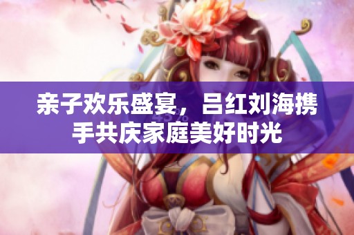 亲子欢乐盛宴，吕红刘海携手共庆家庭美好时光
