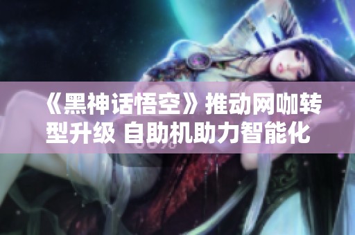《黑神话悟空》推动网咖转型升级 自助机助力智能化体验