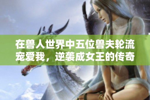 在兽人世界中五位兽夫轮流宠爱我，逆袭成女王的传奇之路