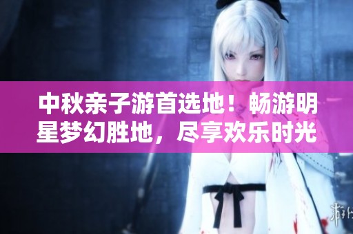 中秋亲子游首选地！畅游明星梦幻胜地，尽享欢乐时光