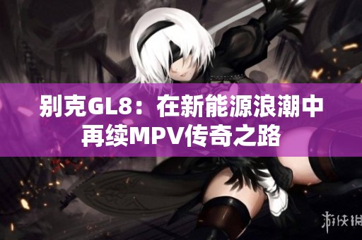 别克GL8：在新能源浪潮中再续MPV传奇之路