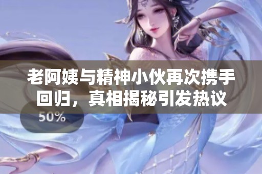 老阿姨与精神小伙再次携手回归，真相揭秘引发热议