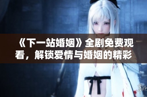《下一站婚姻》全剧免费观看，解锁爱情与婚姻的精彩瞬间