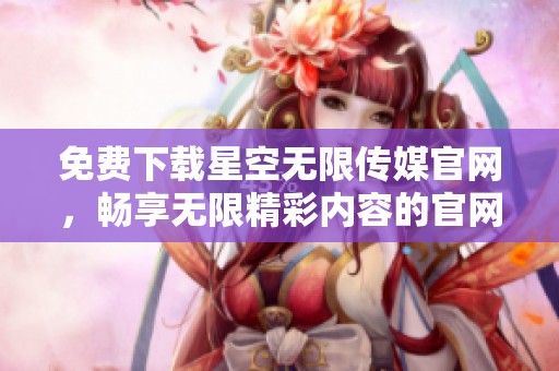免费下载星空无限传媒官网，畅享无限精彩内容的官网体验