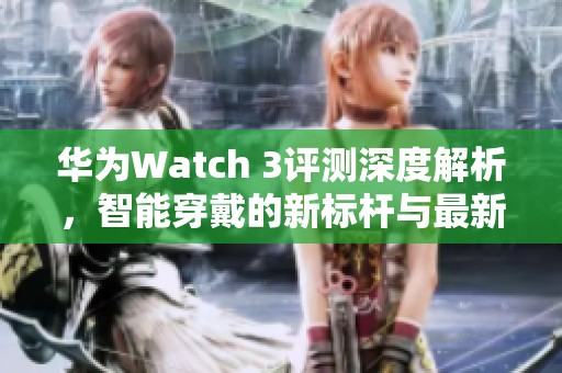 华为Watch 3评测深度解析，智能穿戴的新标杆与最新动态