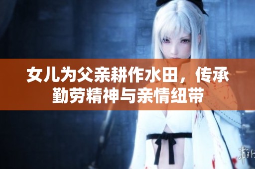 女儿为父亲耕作水田，传承勤劳精神与亲情纽带