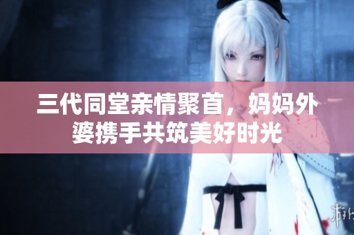 三代同堂亲情聚首，妈妈外婆携手共筑美好时光