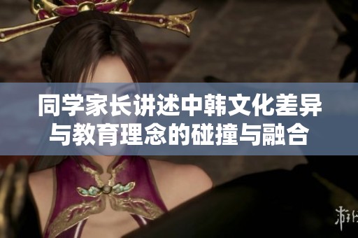 同学家长讲述中韩文化差异与教育理念的碰撞与融合
