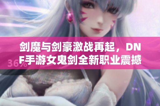 剑魔与剑豪激战再起，DNF手游女鬼剑全新职业震撼上线！